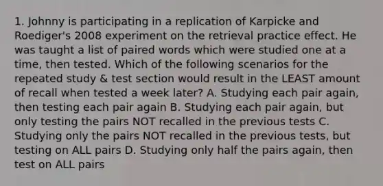 1. Johnny is participating in a replication of Karpicke and Roediger's 2008 experiment on the retrieval practice effect. He was taught a list of paired words which were studied one at a time, then tested. Which of the following scenarios for the repeated study & test section would result in the LEAST amount of recall when tested a week later? A. Studying each pair again, then testing each pair again B. Studying each pair again, but only testing the pairs NOT recalled in the previous tests C. Studying only the pairs NOT recalled in the previous tests, but testing on ALL pairs D. Studying only half the pairs again, then test on ALL pairs