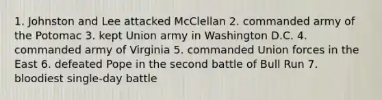 1. Johnston and Lee attacked McClellan 2. commanded army of the Potomac 3. kept Union army in Washington D.C. 4. commanded army of Virginia 5. commanded Union forces in the East 6. defeated Pope in the second battle of Bull Run 7. bloodiest single-day battle