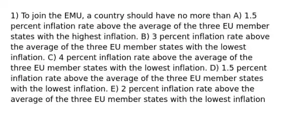 1) To join the EMU, a country should have no more than A) 1.5 percent inflation rate above the average of the three EU member states with the highest inflation. B) 3 percent inflation rate above the average of the three EU member states with the lowest inflation. C) 4 percent inflation rate above the average of the three EU member states with the lowest inflation. D) 1.5 percent inflation rate above the average of the three EU member states with the lowest inflation. E) 2 percent inflation rate above the average of the three EU member states with the lowest inflation