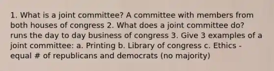 1. What is a joint committee? A committee with members from both houses of congress 2. What does a joint committee do? runs the day to day business of congress 3. Give 3 examples of a joint committee: a. Printing b. Library of congress c. Ethics - equal # of republicans and democrats (no majority)