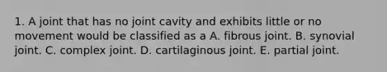 1. A joint that has no joint cavity and exhibits little or no movement would be classified as a A. fibrous joint. B. synovial joint. C. complex joint. D. cartilaginous joint. E. partial joint.