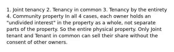 1. Joint tenancy 2. Tenancy in common 3. Tenancy by the entirety 4. Community property In all 4 cases, each owner holds an "undivided interest" in the property as a whole, not separate parts of the property. So the entire physical property. Only Joint tenant and Tenant in common can sell their share without the consent of other owners.