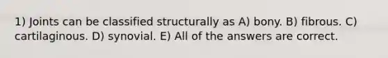 1) Joints can be classified structurally as A) bony. B) fibrous. C) cartilaginous. D) synovial. E) All of the answers are correct.