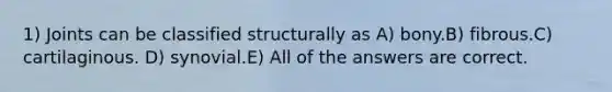 1) Joints can be classified structurally as A) bony.B) fibrous.C) cartilaginous. D) synovial.E) All of the answers are correct.