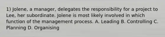 1) Jolene, a manager, delegates the responsibility for a project to Lee, her subordinate. Jolene is most likely involved in which function of the management process. A. Leading B. Controlling C. Planning D. Organising