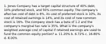 1. Jones Company has a target capital structure of 40% debt, 10% preferred stock, and 50% common equity. The company's after-tax cost of debt is 8%, its cost of preferred stock is 10%, its cost of retained earnings is 14%, and its cost of new common stock is 16%. The company stock has a beta of 1.2 and the company's marginal tax rate is 35%. What is the company's weighted average cost of capital if retained earnings are used to fund the common equity portion? a. 11.20% b. 6.72% c. 16.80% d. 8.00%