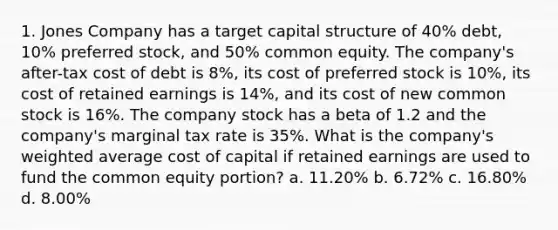 1. Jones Company has a target capital structure of 40% debt, 10% preferred stock, and 50% common equity. The company's after-tax cost of debt is 8%, its cost of preferred stock is 10%, its cost of retained earnings is 14%, and its cost of new common stock is 16%. The company stock has a beta of 1.2 and the company's marginal tax rate is 35%. What is the company's weighted average cost of capital if retained earnings are used to fund the common equity portion? a. 11.20% b. 6.72% c. 16.80% d. 8.00%