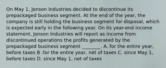 On May 1, Jonson Industries decided to discontinue its prepackaged business segment. At the end of the year, the company is still holding the business segment for disposal, which is expected early in the following year. On its year-end income statement, Jonson Industries will report as income from discontinued operations the profits generated by the prepackaged business segment ________. A. for the entire year, before taxes B .for the entire year, net of taxes C. since May 1, before taxes D. since May 1, net of taxes