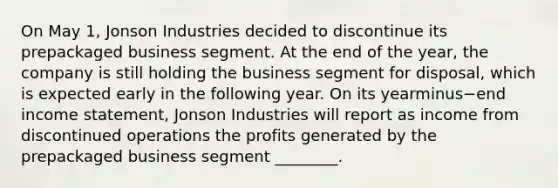 On May​ 1, Jonson Industries decided to discontinue its prepackaged business segment. At the end of the​ year, the company is still holding the business segment for​ disposal, which is expected early in the following year. On its yearminus−end income​ statement, Jonson Industries will report as income from discontinued operations the profits generated by the prepackaged business segment​ ________.