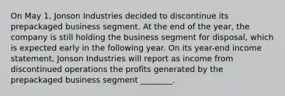 On May​ 1, Jonson Industries decided to discontinue its prepackaged business segment. At the end of the​ year, the company is still holding the business segment for​ disposal, which is expected early in the following year. On its year-end income​ statement, Jonson Industries will report as income from discontinued operations the profits generated by the prepackaged business segment​ ________.