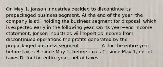 On May​ 1, Jonson Industries decided to discontinue its prepackaged business segment. At the end of the​ year, the company is still holding the business segment for​ disposal, which is expected early in the following year. On its year−end income​ statement, Jonson Industries will report as income from discontinued operations the profits generated by the prepackaged business segment​ ________. A. for the entire​ year, before taxes B. since May​ 1, before taxes C. since May​ 1, net of taxes D. for the entire​ year, net of taxes