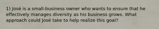 1) José is a small-business owner who wants to ensure that he effectively manages diversity as his business grows. What approach could José take to help realize this goal?