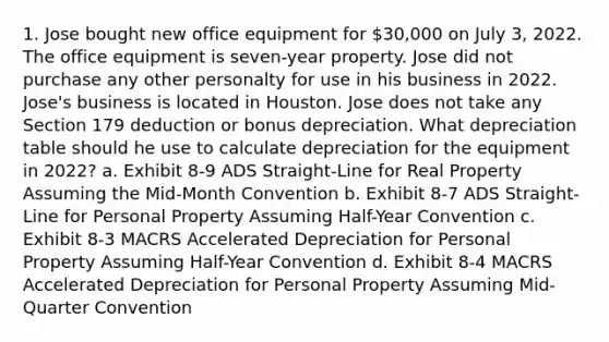 1. Jose bought new office equipment for 30,000 on July 3, 2022. The office equipment is seven-year property. Jose did not purchase any other personalty for use in his business in 2022. Jose's business is located in Houston. Jose does not take any Section 179 deduction or bonus depreciation. What depreciation table should he use to calculate depreciation for the equipment in 2022? a. Exhibit 8-9 ADS Straight-Line for Real Property Assuming the Mid-Month Convention b. Exhibit 8-7 ADS Straight-Line for Personal Property Assuming Half-Year Convention c. Exhibit 8-3 MACRS Accelerated Depreciation for Personal Property Assuming Half-Year Convention d. Exhibit 8-4 MACRS Accelerated Depreciation for Personal Property Assuming Mid-Quarter Convention