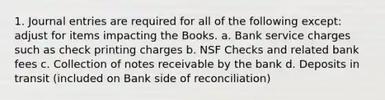 1. Journal entries are required for all of the following except: adjust for items impacting the Books. a. Bank service charges such as check printing charges b. NSF Checks and related bank fees c. Collection of notes receivable by the bank d. Deposits in transit (included on Bank side of reconciliation)