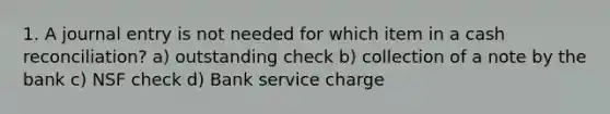 1. A journal entry is not needed for which item in a cash reconciliation? a) outstanding check b) collection of a note by the bank c) NSF check d) Bank service charge