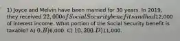 1) Joyce and Melvin have been married for 30 years. In 2019, they received 22,000 of Social Security benefits and had12,000 of interest income. What portion of the Social Security benefit is taxable? A) 0. B)6,000. C) 10,200. D)11,000.