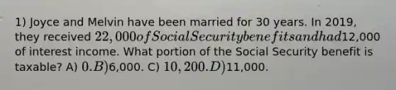 1) Joyce and Melvin have been married for 30 years. In 2019, they received 22,000 of Social Security benefits and had12,000 of interest income. What portion of the Social Security benefit is taxable? A) 0. B)6,000. C) 10,200. D)11,000.