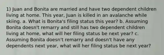 1) Juan and Bonita are married and have two dependent children living at home. This year, Juan is killed in an avalanche while skiing. a. What is Bonita's filing status this year? b. Assuming Bonita doesn't remarry and still has two dependent children living at home, what will her filing status be next year? c. Assuming Bonita doesn't remarry and doesn't have any dependents next year, what will her filing status be next year?