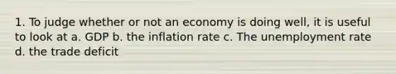 1. To judge whether or not an economy is doing well, it is useful to look at a. GDP b. the inflation rate c. The unemployment rate d. the trade deficit