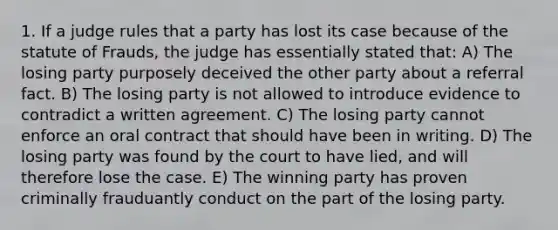 1. If a judge rules that a party has lost its case because of the statute of Frauds, the judge has essentially stated that: A) The losing party purposely deceived the other party about a referral fact. B) The losing party is not allowed to introduce evidence to contradict a written agreement. C) The losing party cannot enforce an oral contract that should have been in writing. D) The losing party was found by the court to have lied, and will therefore lose the case. E) The winning party has proven criminally frauduantly conduct on the part of the losing party.