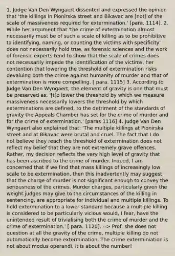 1. Judge Van Den Wyngaert dissented and expressed the opinion that 'the killings in Pionirska street and Bikavac are [not] of the scale of massiveness required for extermination.' [para. 1114]. 2. While her argument that 'the crime of extermination almost necessarily must be of such a scale of killing as to be prohibitive to identifying, naming, or counting the victims with specificity' does not necessarily hold true, as forensic sciences and the work of forensic experts tend to show that the scale of crimes does not necessarily impede the identification of the victims, her contention that lowering the threshold of extermination risks devaluing both the crime against humanity of murder and that of extermination is more compelling. [ para. 1115] 3. According to Judge Van Den Wyngaert, the element of gravity is one that must be preserved as: '[t]o lower the threshold by which we measure massiveness necessarily lowers the threshold by which exterminations are defined, to the detriment of the standards of gravity the Appeals Chamber has set for the crime of murder and for the crime of extermination.' [paras 1116] 4. Judge Van Den Wyngaert also explained that: 'The multiple killings at Pionirska street and at Bikavac were brutal and cruel. The fact that I do not believe they reach the threshold of extermination does not reflect my belief that they are not extremely grave offences. Rather, my decision reflects the very high level of gravity that has been ascribed to the crime of murder. Indeed, I am concerned that if we find that mass killings of increasingly low scale to be extermination, then this inadvertently may suggest that the charge of murder is not significant enough to convey the seriousness of the crimes. Murder charges, particularly given the weight judges may give to the circumstances of the killing in sentencing, are appropriate for individual and multiple killings. To hold extermination to a lower standard because a multiple killing is considered to be particularly vicious would, I fear, have the unintended result of trivialising both the crime of murder and the crime of extermination.' [ para. 1120]. --> Prof: she does not question at all the gravity of the crime, multiple killing do not automatically become extermination. The crime exterminiation is not about modus operandi, it is about the number!