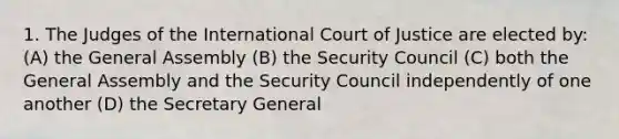 1. The Judges of the International Court of Justice are elected by: (A) the General Assembly (B) the Security Council (C) both the General Assembly and the Security Council independently of one another (D) the Secretary General