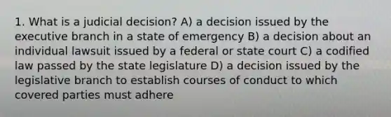 1. What is a judicial decision? A) a decision issued by the executive branch in a state of emergency B) a decision about an individual lawsuit issued by a federal or state court C) a codified law passed by the state legislature D) a decision issued by the legislative branch to establish courses of conduct to which covered parties must adhere