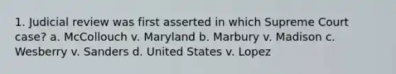 1. Judicial review was first asserted in which Supreme Court case? a. McCollouch v. Maryland b. Marbury v. Madison c. Wesberry v. Sanders d. United States v. Lopez