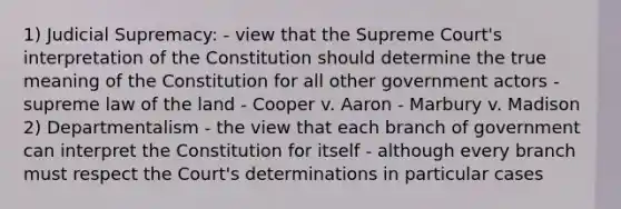 1) Judicial Supremacy: - view that the Supreme Court's interpretation of the Constitution should determine the true meaning of the Constitution for all other government actors - supreme law of the land - Cooper v. Aaron - Marbury v. Madison 2) Departmentalism - the view that each branch of government can interpret the Constitution for itself - although every branch must respect the Court's determinations in particular cases