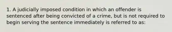 1. A judicially imposed condition in which an offender is sentenced after being convicted of a crime, but is not required to begin serving the sentence immediately is referred to as: