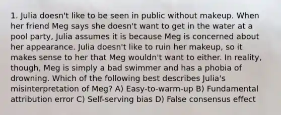 1. Julia doesn't like to be seen in public without makeup. When her friend Meg says she doesn't want to get in the water at a pool party, Julia assumes it is because Meg is concerned about her appearance. Julia doesn't like to ruin her makeup, so it makes sense to her that Meg wouldn't want to either. In reality, though, Meg is simply a bad swimmer and has a phobia of drowning. Which of the following best describes Julia's misinterpretation of Meg? A) Easy-to-warm-up B) Fundamental attribution error C) Self-serving bias D) False consensus effect