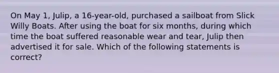 On May 1, Julip, a 16-year-old, purchased a sailboat from Slick Willy Boats. After using the boat for six months, during which time the boat suffered reasonable wear and tear, Julip then advertised it for sale. Which of the following statements is correct?