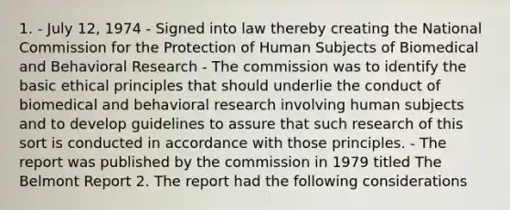 1. - July 12, 1974 - Signed into law thereby creating the National Commission for the Protection of Human Subjects of Biomedical and Behavioral Research - The commission was to identify the basic ethical principles that should underlie the conduct of biomedical and behavioral research involving human subjects and to develop guidelines to assure that such research of this sort is conducted in accordance with those principles. - The report was published by the commission in 1979 titled The Belmont Report 2. The report had the following considerations