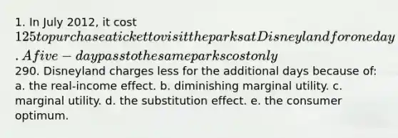 1. In July 2012, it cost 125 to purchase a ticket to visit the parks at Disneyland for one day. A five-day pass to the same parks cost only290. Disneyland charges less for the additional days because of: a. the real-income effect. b. diminishing marginal utility. c. marginal utility. d. the substitution effect. e. the consumer optimum.