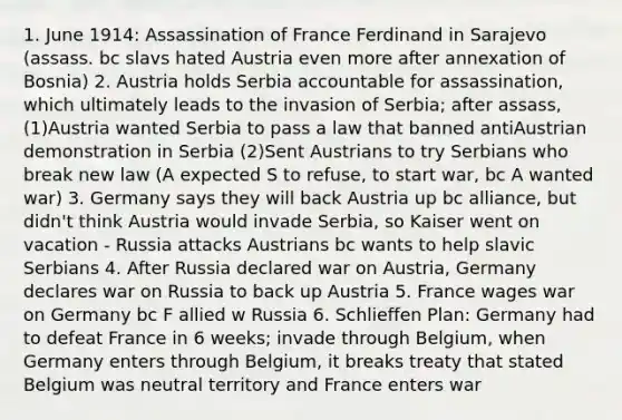 1. June 1914: Assassination of France Ferdinand in Sarajevo (assass. bc slavs hated Austria even more after annexation of Bosnia) 2. Austria holds Serbia accountable for assassination, which ultimately leads to the invasion of Serbia; after assass, (1)Austria wanted Serbia to pass a law that banned antiAustrian demonstration in Serbia (2)Sent Austrians to try Serbians who break new law (A expected S to refuse, to start war, bc A wanted war) 3. Germany says they will back Austria up bc alliance, but didn't think Austria would invade Serbia, so Kaiser went on vacation - Russia attacks Austrians bc wants to help slavic Serbians 4. After Russia declared war on Austria, Germany declares war on Russia to back up Austria 5. France wages war on Germany bc F allied w Russia 6. Schlieffen Plan: Germany had to defeat France in 6 weeks; invade through Belgium, when Germany enters through Belgium, it breaks treaty that stated Belgium was neutral territory and France enters war