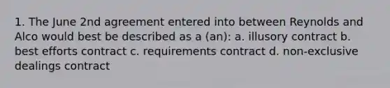 1. The June 2nd agreement entered into between Reynolds and Alco would best be described as a (an): a. illusory contract b. best efforts contract c. requirements contract d. non-exclusive dealings contract