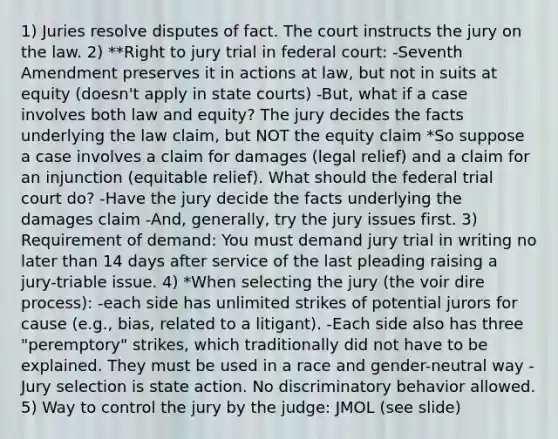 1) Juries resolve disputes of fact. The court instructs the jury on the law. 2) **Right to jury trial in federal court: -Seventh Amendment preserves it in actions at law, but not in suits at equity (doesn't apply in state courts) -But, what if a case involves both law and equity? The jury decides the facts underlying the law claim, but NOT the equity claim *So suppose a case involves a claim for damages (legal relief) and a claim for an injunction (equitable relief). What should the federal trial court do? -Have the jury decide the facts underlying the damages claim -And, generally, try the jury issues first. 3) Requirement of demand: You must demand jury trial in writing no later than 14 days after service of the last pleading raising a jury-triable issue. 4) *When selecting the jury (the voir dire process): -each side has unlimited strikes of potential jurors for cause (e.g., bias, related to a litigant). -Each side also has three "peremptory" strikes, which traditionally did not have to be explained. They must be used in a race and gender-neutral way -Jury selection is state action. No discriminatory behavior allowed. 5) Way to control the jury by the judge: JMOL (see slide)