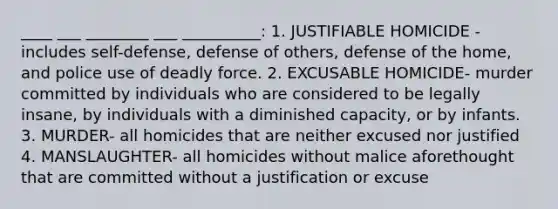 ____ ___ ________ ___ __________: 1. JUSTIFIABLE HOMICIDE - includes self-defense, defense of others, defense of the home, and police use of deadly force. 2. EXCUSABLE HOMICIDE- murder committed by individuals who are considered to be legally insane, by individuals with a diminished capacity, or by infants. 3. MURDER- all homicides that are neither excused nor justified 4. MANSLAUGHTER- all homicides without malice aforethought that are committed without a justification or excuse