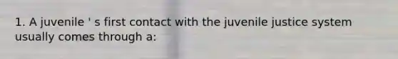 1. A juvenile ' s first contact with the juvenile justice system usually comes through a: