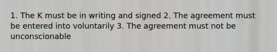 1. The K must be in writing and signed 2. The agreement must be entered into voluntarily 3. The agreement must not be unconscionable