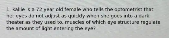 1. kallie is a 72 year old female who tells the optometrist that her eyes do not adjust as quickly when she goes into a dark theater as they used to. muscles of which eye structure regulate the amount of light entering the eye?