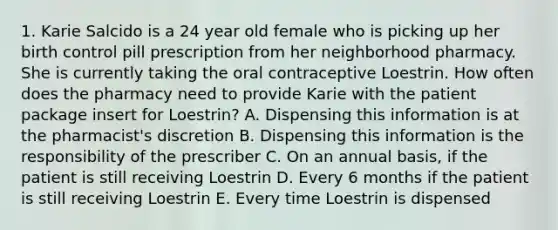 1. Karie Salcido is a 24 year old female who is picking up her birth control pill prescription from her neighborhood pharmacy. She is currently taking the oral contraceptive Loestrin. How often does the pharmacy need to provide Karie with the patient package insert for Loestrin? A. Dispensing this information is at the pharmacist's discretion B. Dispensing this information is the responsibility of the prescriber C. On an annual basis, if the patient is still receiving Loestrin D. Every 6 months if the patient is still receiving Loestrin E. Every time Loestrin is dispensed