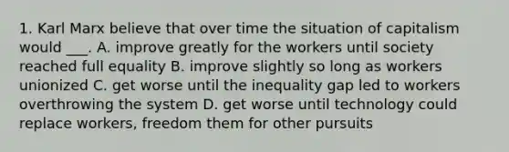 1. Karl Marx believe that over time the situation of capitalism would ___. A. improve greatly for the workers until society reached full equality B. improve slightly so long as workers unionized C. get worse until the inequality gap led to workers overthrowing the system D. get worse until technology could replace workers, freedom them for other pursuits