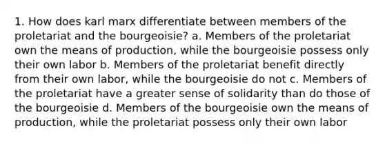 1. How does karl marx differentiate between members of the proletariat and the bourgeoisie? a. Members of the proletariat own the means of production, while the bourgeoisie possess only their own labor b. Members of the proletariat benefit directly from their own labor, while the bourgeoisie do not c. Members of the proletariat have a greater sense of solidarity than do those of the bourgeoisie d. Members of the bourgeoisie own the means of production, while the proletariat possess only their own labor