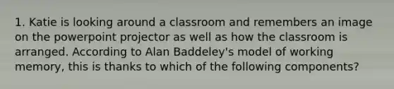 1. Katie is looking around a classroom and remembers an image on the powerpoint projector as well as how the classroom is arranged. According to Alan Baddeley's model of working memory, this is thanks to which of the following components?