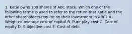 1. Katie owns 100 shares of ABC stock. Which one of the following terms is used to refer to the return that Katie and the other shareholders require on their investment in ABC? A. Weighted average cost of capital B. Pure play cost C. Cost of equity D. Subjective cost E. Cost of debt