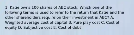 1. Katie owns 100 shares of ABC stock. Which one of the following terms is used to refer to the return that Katie and the other shareholders require on their investment in ABC? A. <a href='https://www.questionai.com/knowledge/koL1NUNNcJ-weighted-average' class='anchor-knowledge'>weighted average</a> cost of capital B. Pure play cost C. Cost of equity D. Subjective cost E. Cost of debt