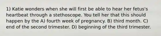 1) Katie wonders when she will first be able to hear her fetus's heartbeat through a stethoscope. You tell her that this should happen by the A) fourth week of pregnancy. B) third month. C) end of the second trimester. D) beginning of the third trimester.