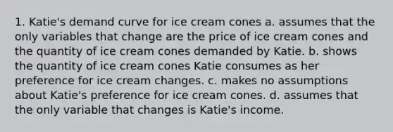 1. Katie's demand curve for ice cream cones a. assumes that the only variables that change are the price of ice cream cones and the quantity of ice cream cones demanded by Katie. b. shows the quantity of ice cream cones Katie consumes as her preference for ice cream changes. c. makes no assumptions about Katie's preference for ice cream cones. d. assumes that the only variable that changes is Katie's income.