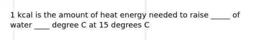 1 kcal is the amount of heat energy needed to raise _____ of water ____ degree C at 15 degrees C